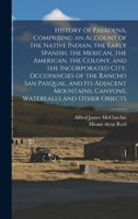 History of Pasadena, Comprising an Account of the Native Indian, the Early Spanish, the Mexican, the American, the Colony, and the Incorporated City, ... Canyons, Waterfalls and Other Objects 101617800X Book Cover