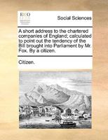 A short address to the chartered companies of England; calculated to point out the tendency of the Bill brought into Parliament by Mr. Fox. By a citizen. 1170611818 Book Cover