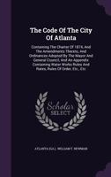 The Code Of The City Of Atlanta: Containing The Charter Of 1874, And The Amendments Thereto, And Ordinances Adopted By The Mayor And General Council, And An Appendix Containing Water Works Rules And R 1276993501 Book Cover