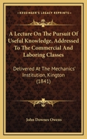 A Lecture On The Pursuit Of Useful Knowledge, Addressed To The Commercial And Laboring Classes: Delivered At The Mechanics' Institution, Kington 1437457932 Book Cover