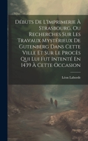 Débuts De L'Imprimerie À Strasbourg, Ou Recherches Sur Les Travaux Mystérieux De Gutenberg Dans Cette Ville Et Sur Le Procès Qui Lui Fut Intenté En 1439 À Cette Occasion 1020644931 Book Cover