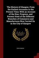 he History of Glasgow, from the Earliest Accounts to the Present Time; with an Account of the Rise, Progress, and Present State of the Different Branches of Commerce and Manufactures now carried on in 1016965826 Book Cover