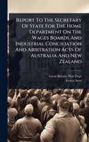 Report To The Secretary Of State For The Home Department On The Wages Boards And Industrial Conciliation And Arbitration Acts Of Australia And New Zealand 1024884023 Book Cover