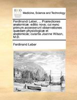 Ferdinandi Leber, ... Prælectiones anatomicæ: editio nova; cui nunc primum accesserunt observationes quædam physiologicæ et anatomicæ; curante Joanne Wilson, M.D. 1140660403 Book Cover