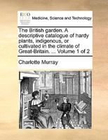 The British garden. A descriptive catalogue of hardy plants, indigenous, or cultivated in the climate of Great-Britain. ... Volume 1 of 2 1170363334 Book Cover