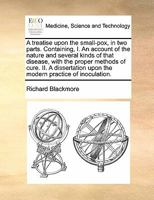 A treatise upon the small-pox, in two parts. Containing, I. An account of the nature and several kinds of that disease, with the proper methods of ... inoculation. By Sir Richard Blackmore, Knt. 1170586856 Book Cover