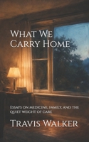 What We Carry Home: Essays on medicine, family, and the quiet weight of care B0GR2XXCR7 Book Cover