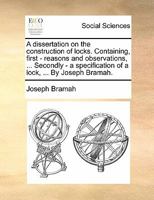 A dissertation on the construction of locks. Containing, first - reasons and observations, ... Secondly - a specification of a lock, ... By Joseph Bramah. 1170809669 Book Cover