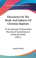 Discourses On The Mode And Subjects Of Christian Baptism: Or An Attempt To Show What Pouring Or Sprinkling Is A Scriptural Mode 1166959902 Book Cover