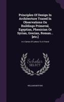 Principles of Design in Architecture Traced in Observations on Buildings Primeval, Egyptian, Phenician or Syrian, Grecian, Roman . . . and Modern English Domestic: In a Series of Letters to a Friend 1166995127 Book Cover