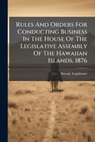 Rules And Orders For Conducting Business In The House Of The Legislative Assembly Of The Hawaiian Islands, 1876 1024798674 Book Cover