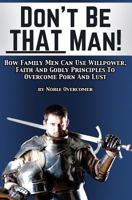Don't Be That Man: How Family Men Can Use Willpower, Faith and Godly Principles to Overcome Porn and Lust 1523471905 Book Cover