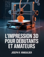L'IMPRESSION 3D POUR DÉBUTANTS ET AMATEURS: UN GUIDE PRATIQUE ET SIMPLE POUR L'IMPRESSION 3D À DOMICILE, LA CONCEPTION DE MINIATURES ET L'OBTENTION DE RÉSULTATS FIABLES (French Edition) B0GFX747F6 Book Cover