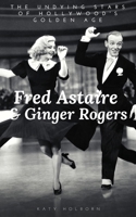 Fred Astaire & Ginger Rogers: THE UNDYING STARS OF HOLLYWOOD'S GOLDEN AGE: A Fred Astaire & Ginger Rogers Biography 1706132360 Book Cover