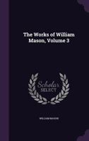 The Works of William Mason, M.A., Precentor of York, and Rector of Aston; Volume 3 1363104217 Book Cover