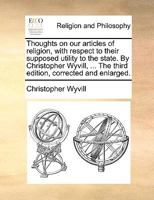 Thoughts on our articles of religion, with respect to their supposed utility to the state. By Christopher Wyvill, ... The third edition, corrected and enlarged. 1170567290 Book Cover