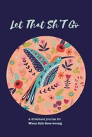 Let That Sh*T Go A gratitude Journal For When Sh*t Goes Wrong: Funny Notebook for people suffering from anxiety and looking for a way to relieve stress and fight anxiety, Suitable for Men and Women, T 1650045271 Book Cover