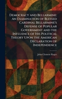 Democracy and Bellarmine: An Examination of Blessed Cardinal Bellarmine's Defense of Popular Government and the Influence of His Political Theory Upon the American Declaration of Independence 1025591089 Book Cover