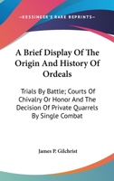 A Brief Display Of The Origin And History Of Ordeals: Trials By Battle; Courts Of Chivalry Or Honor And The Decision Of Private Quarrels By Single Combat 1015034209 Book Cover