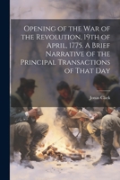 Opening of the war of the Revolution, 19th of April, 1775. A Brief Narrative of the Principal Transactions of That Day 1021394823 Book Cover
