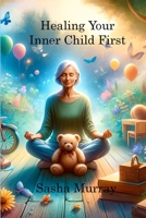Healing Your Inner Child First: Becoming the Best Version of Yourself by Letting Go of the Past, Overcoming Trauma, and Feeling Worthy 1806219301 Book Cover