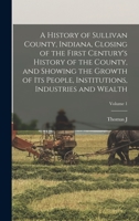 A History of Sullivan County, Indiana, Closing of the First Century's History of the County, and Showing the Growth of its People, Institutions, Industries and Wealth; Volume 1 1015753612 Book Cover