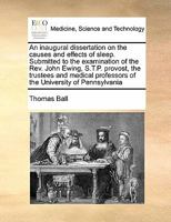 An inaugural dissertation on the causes and effects of sleep. Submitted to the examination of the Rev. John Ewing, S.T.P. provost, the trustees and medical professors of the University of Pennsylvania 1171474539 Book Cover