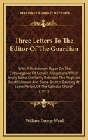 Three Letters To The Editor Of The Guardian: With A Preliminary Paper On The Extravagance Of Certain Allegations Which Imply Some Similarity Between ... At Some Period, Of The Catholic Church 0548609306 Book Cover