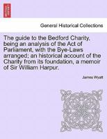 The guide to the Bedford Charity, being an analysis of the Act of Parliament, with the Bye-Laws arranged; an historical account of the Charity from its foundation, a memoir of Sir William Harpur. 1241512671 Book Cover