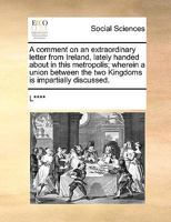 A comment on an extraordinary letter from Ireland, lately handed about in this metropolis; wherein a union between the two Kingdoms is impartially discussed. 117079064X Book Cover