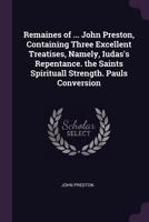 Remaines of ... John Preston, Containing Three Excellent Treatises, Namely, Iudas's Repentance. the Saints Spirituall Strength. Pauls Conversion 1021260096 Book Cover