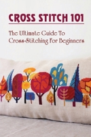 Cross Stitch 101: The Ultimate Guide To Cross-Stitching For Beginners: Tips For Cross-Stitch Beginners B09CFVJGDF Book Cover