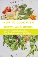 How To Cook With Spices And Herbs- Keys You Need To Easily Unlock Your Creative Success In The Kitchen: Herbs And Spices For Beginners B08RRDT9PB Book Cover