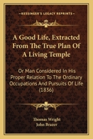 A Good Life, Extracted From The True Plan Of A Living Temple: Or Man Considered In His Proper Relation To The Ordinary Occupations And Pursuits Of Life (1836) 1165272431 Book Cover