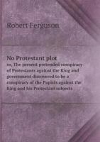 No Protestant Plot, Or, the Present Pretended Conspiracy of Protestants Against the King and Government Discovered to Be a Conspiracy of the Papists Against the King and His Protestant Subjects 1341665666 Book Cover