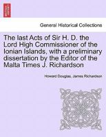 The last Acts of Sir H. D. the Lord High Commissioner of the Ionian Islands, with a preliminary dissertation by the Editor of the Malta Times J. Richardson 1241453772 Book Cover