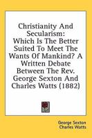 Christianity & Secularism: Which Is the Better Suited to Meet the Wants of Mankind? a Written Debate Between the Rev. George Sexton ... and Charles Watts 0548705895 Book Cover