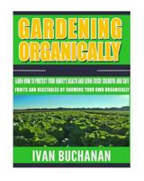 Gardening Organically: Learn How to Protect Your Family's Health and Serve Crisp, Colorful and Safe Fruits and Vegetables by Growing Your Own Organically! 1543115470 Book Cover