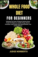 WHOLE FOOD DIET FOR BEGINNERS: Unlocking The Power Of Natural, Nutrient-Dense Foods For Weight Loss, Health, Energy, Disease Prevention, Clean Eating, Plant-Based Nutrition, And Holistic Wellness B0DPQ41F11 Book Cover
