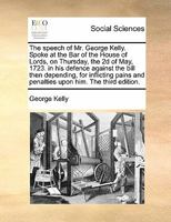 The speech of Mr. George Kelly. Spoke at the Bar of the House of Lords, on Thursday, the 2d of May, 1723. In his defence against the bill then depending, for inflicting pains and penalties upon him. 1275073581 Book Cover