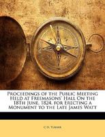 Proceedings of the Public Meeting Held at Freemasons' Hall on the 18th June, 1824, for Erecting a Monument to the Late James Watt 1357696337 Book Cover