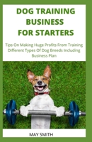 DOG TRAINING BUSINESS FOR STARTERS: Tips On Making Huge Profits From Training Different Types Dog Breeds Including Business Plan B089M1KQN7 Book Cover