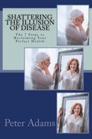 Shattering the Illusion of Disease: The 7 Steps to Reclaiming Your Perfect Health 0692042652 Book Cover