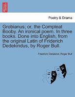 Grobianus; or, the compleat booby. An ironical poem. In three books. Done into English, from the original Latin of Friderick Dedekindus, by Roger Bull, Esq. 1241118159 Book Cover