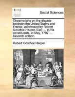 Observations on the dispute between the United States and France, addressed by Robert Goodloe Harper, Esq. ... to his constituents, in May, 1797. ... Fifth edition. 127586161X Book Cover