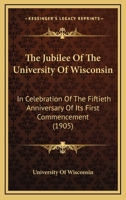 The Jubilee Of The University Of Wisconsin: In Celebration Of The Fiftieth Anniversary Of Its First Commencement 1104494949 Book Cover