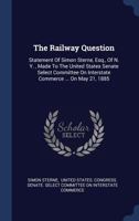 The Railway Question: Statement Of Simon Sterne, Esq., Of N. Y. , Made To The United States Senate Select Committee On Interstate Commerce ... On May 21, 1885 134014395X Book Cover