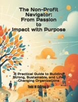 The Non-profit Navigator: From Passion to Impact with Purpose: A Practical Guide to Building Strong, Sustainable, and Life-Changing Organizations B0FNKCNZBY Book Cover
