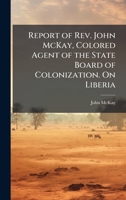 Report of Rev. John McKay, Colored Agent of the State Board of Colonization. On Liberia 1023999145 Book Cover