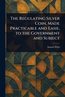 The Regulating Silver Coin, Made Practicable and Easie, to the Government and Subject 102351866X Book Cover